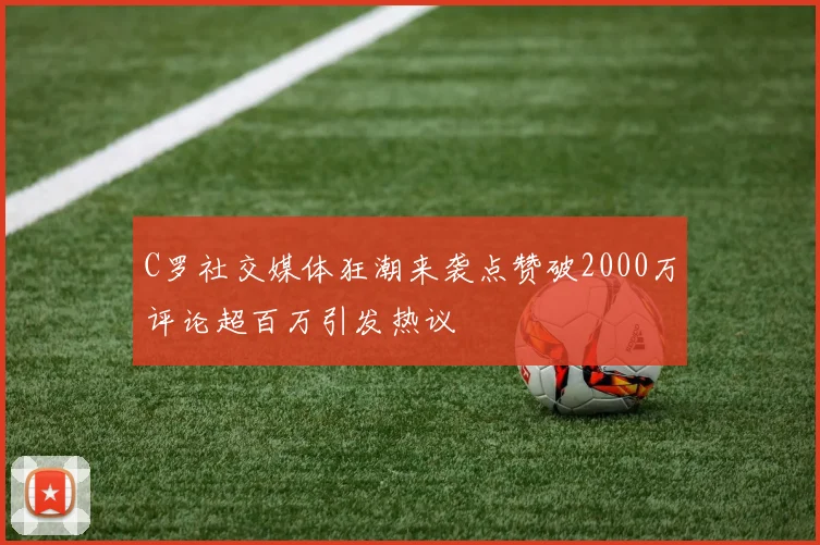 C罗社交媒体狂潮来袭点赞破2000万评论超百万引发热议